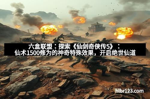 六盒联盟：探索《仙剑奇侠传5》：仙术1500修为的神奇特殊效果，开启绝世仙道